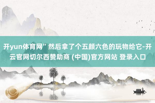 开yun体育网”然后拿了个五颜六色的玩物给它-开云官网切尔西赞助商 (中国)官方网站 登录入口