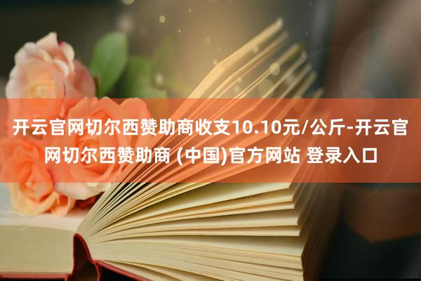开云官网切尔西赞助商收支10.10元/公斤-开云官网切尔西赞助商 (中国)官方网站 登录入口