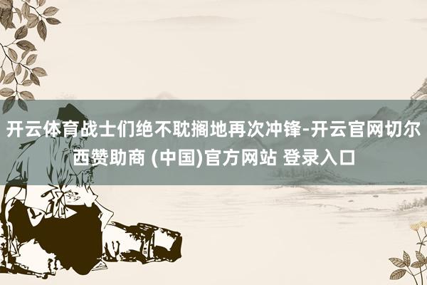 开云体育战士们绝不耽搁地再次冲锋-开云官网切尔西赞助商 (中国)官方网站 登录入口