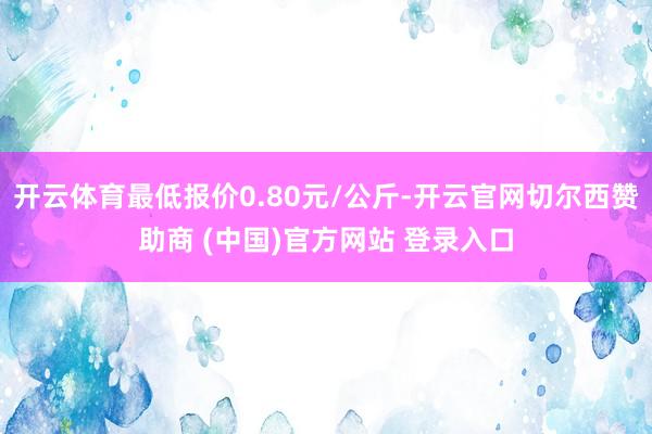 开云体育最低报价0.80元/公斤-开云官网切尔西赞助商 (中国)官方网站 登录入口