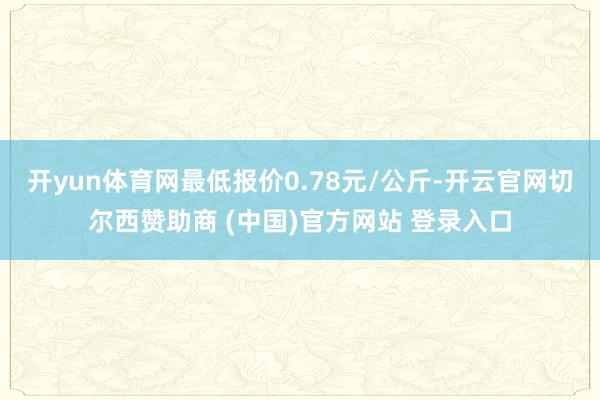 开yun体育网最低报价0.78元/公斤-开云官网切尔西赞助商 (中国)官方网站 登录入口