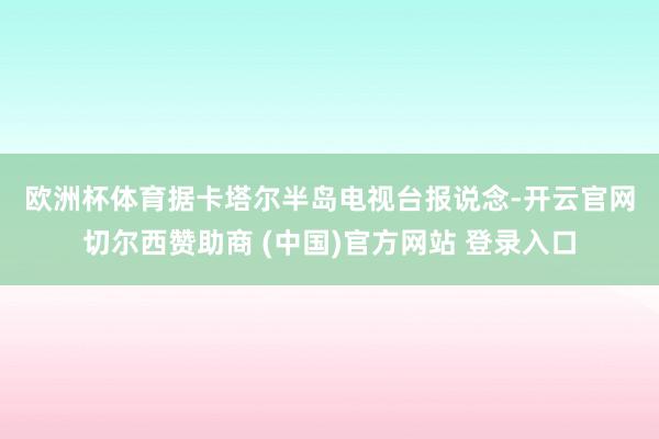 欧洲杯体育　　据卡塔尔半岛电视台报说念-开云官网切尔西赞助商 (中国)官方网站 登录入口