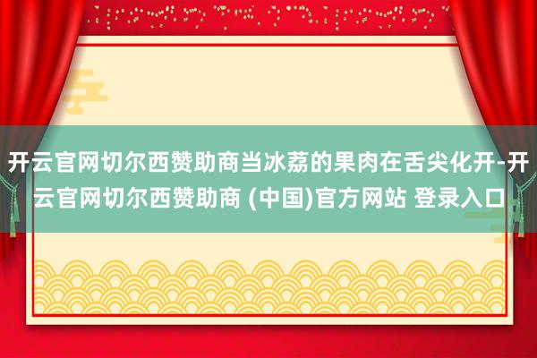 开云官网切尔西赞助商当冰荔的果肉在舌尖化开-开云官网切尔西赞助商 (中国)官方网站 登录入口