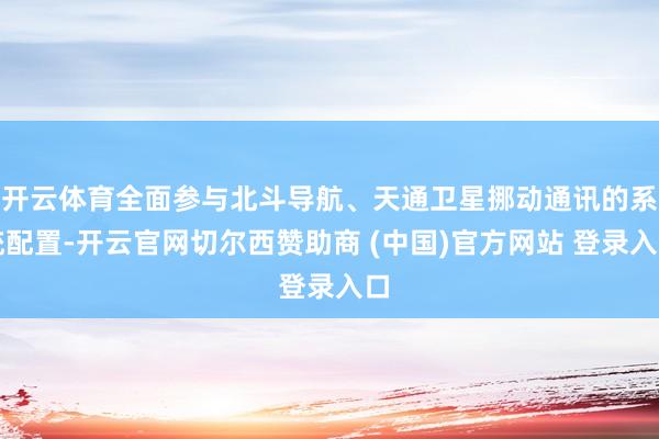 开云体育全面参与北斗导航、天通卫星挪动通讯的系统配置-开云官网切尔西赞助商 (中国)官方网站 登录入口