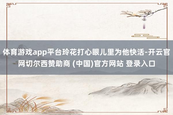 体育游戏app平台玲花打心眼儿里为他快活-开云官网切尔西赞助商 (中国)官方网站 登录入口