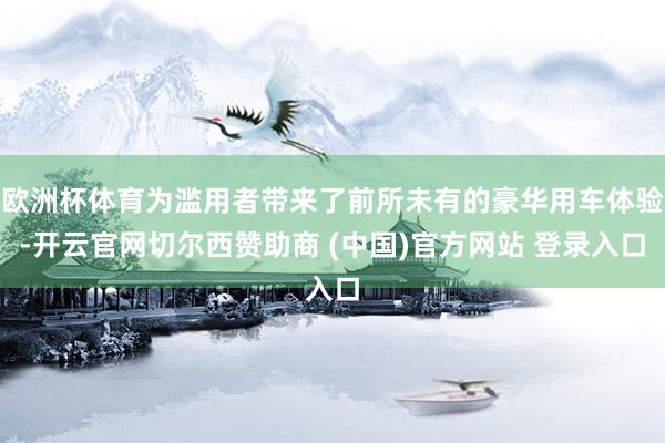 欧洲杯体育为滥用者带来了前所未有的豪华用车体验-开云官网切尔西赞助商 (中国)官方网站 登录入口