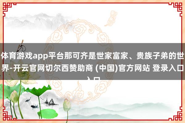 体育游戏app平台那可齐是世家富家、贵族子弟的世界-开云官网切尔西赞助商 (中国)官方网站 登录入口