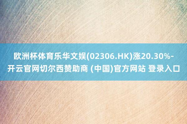欧洲杯体育乐华文娱(02306.HK)涨20.30%-开云官网切尔西赞助商 (中国)官方网站 登录入口