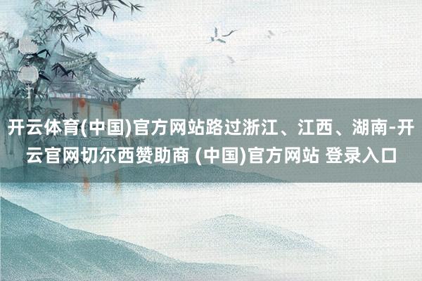 开云体育(中国)官方网站路过浙江、江西、湖南-开云官网切尔西赞助商 (中国)官方网站 登录入口