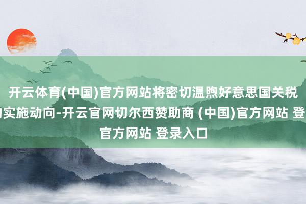开云体育(中国)官方网站将密切温煦好意思国关税行径的实施动向-开云官网切尔西赞助商 (中国)官方网站 登录入口