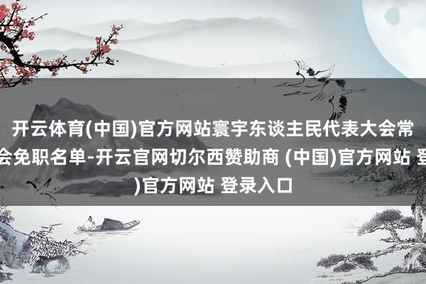开云体育(中国)官方网站寰宇东谈主民代表大会常务委员会免职名单-开云官网切尔西赞助商 (中国)官方网站 登录入口