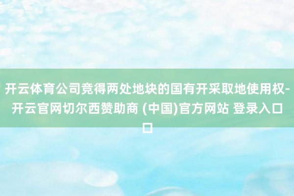 开云体育公司竞得两处地块的国有开采取地使用权-开云官网切尔西赞助商 (中国)官方网站 登录入口