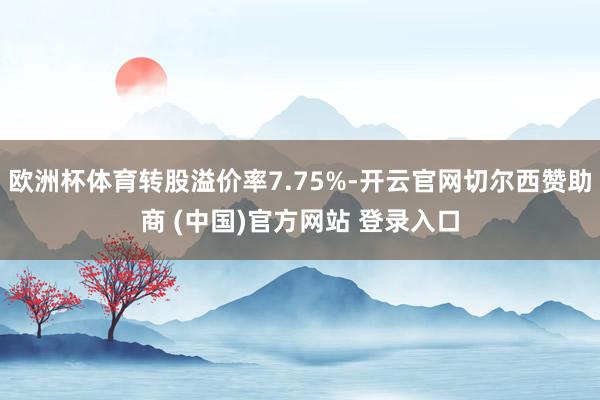 欧洲杯体育转股溢价率7.75%-开云官网切尔西赞助商 (中国)官方网站 登录入口