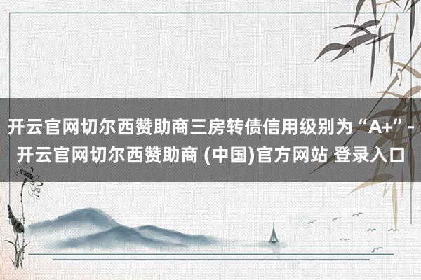 开云官网切尔西赞助商三房转债信用级别为“A+”-开云官网切尔西赞助商 (中国)官方网站 登录入口