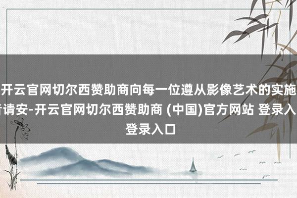 开云官网切尔西赞助商向每一位遵从影像艺术的实施者请安-开云官网切尔西赞助商 (中国)官方网站 登录入口
