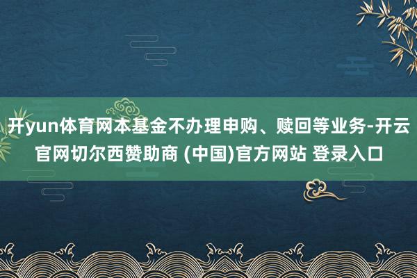 开yun体育网本基金不办理申购、赎回等业务-开云官网切尔西赞助商 (中国)官方网站 登录入口
