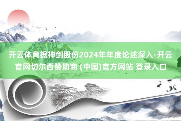 开云体育　　据神剑股份2024年年度论述深入-开云官网切尔西赞助商 (中国)官方网站 登录入口