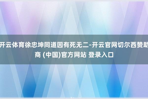 开云体育徐忠坤同道因有死无二-开云官网切尔西赞助商 (中国)官方网站 登录入口