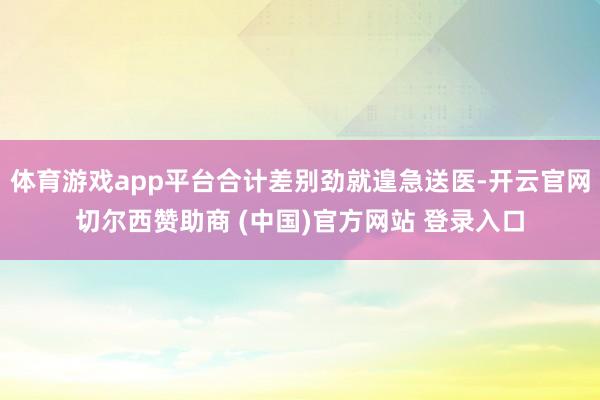 体育游戏app平台合计差别劲就遑急送医-开云官网切尔西赞助商 (中国)官方网站 登录入口