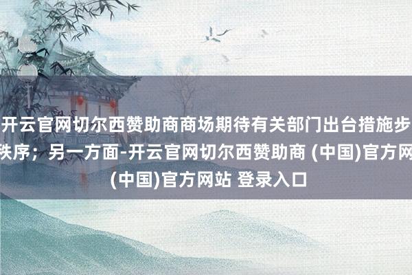 开云官网切尔西赞助商商场期待有关部门出台措施步调行业竞争秩序；另一方面-开云官网切尔西赞助商 (中国)官方网站 登录入口