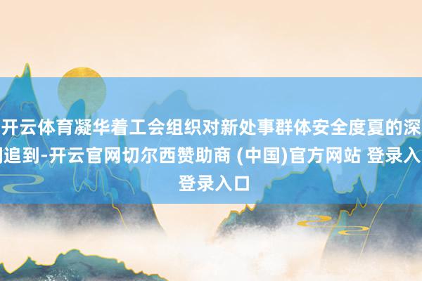 开云体育凝华着工会组织对新处事群体安全度夏的深刻追到-开云官网切尔西赞助商 (中国)官方网站 登录入口
