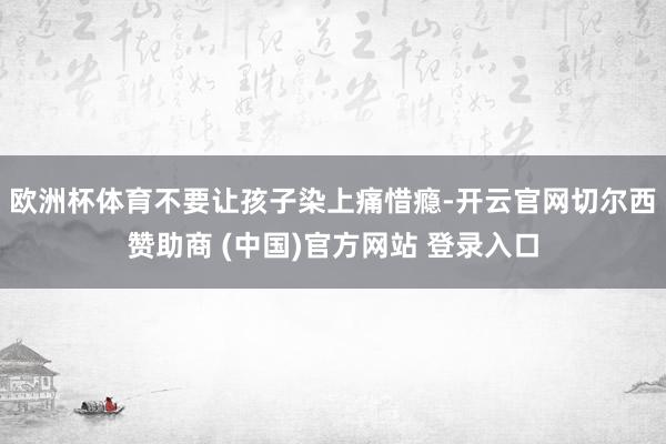 欧洲杯体育不要让孩子染上痛惜瘾-开云官网切尔西赞助商 (中国)官方网站 登录入口