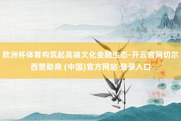 欧洲杯体育构筑起高端文化金融生态-开云官网切尔西赞助商 (中国)官方网站 登录入口