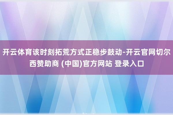 开云体育该时刻拓荒方式正稳步鼓动-开云官网切尔西赞助商 (中国)官方网站 登录入口