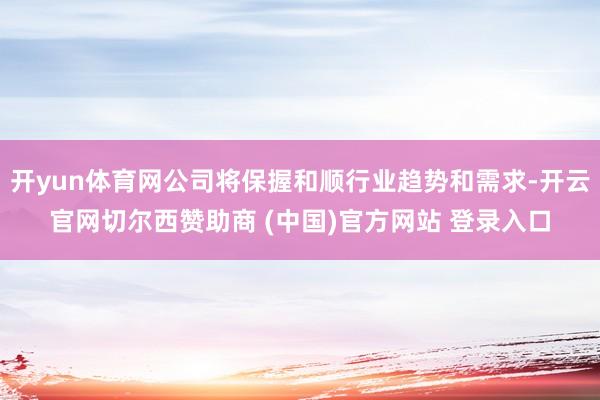 开yun体育网公司将保握和顺行业趋势和需求-开云官网切尔西赞助商 (中国)官方网站 登录入口