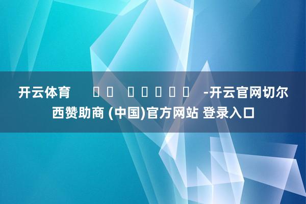 开云体育      		  					  -开云官网切尔西赞助商 (中国)官方网站 登录入口