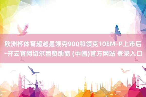 欧洲杯体育超越是领克900和领克10EM-P上市后-开云官网切尔西赞助商 (中国)官方网站 登录入口