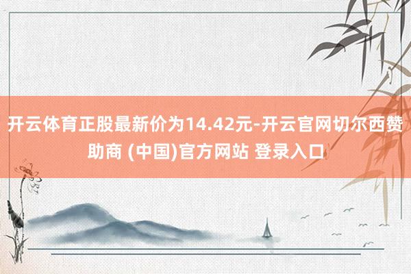 开云体育正股最新价为14.42元-开云官网切尔西赞助商 (中国)官方网站 登录入口