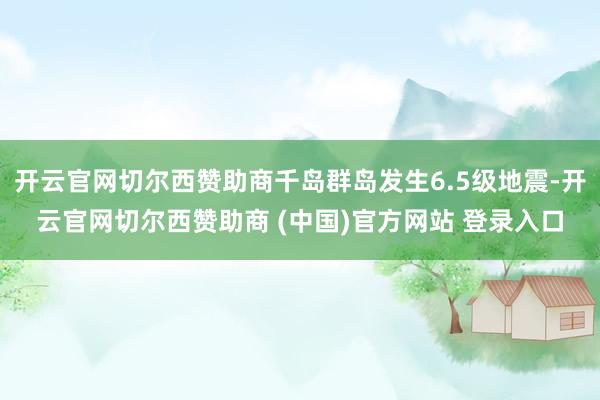 开云官网切尔西赞助商千岛群岛发生6.5级地震-开云官网切尔西赞助商 (中国)官方网站 登录入口