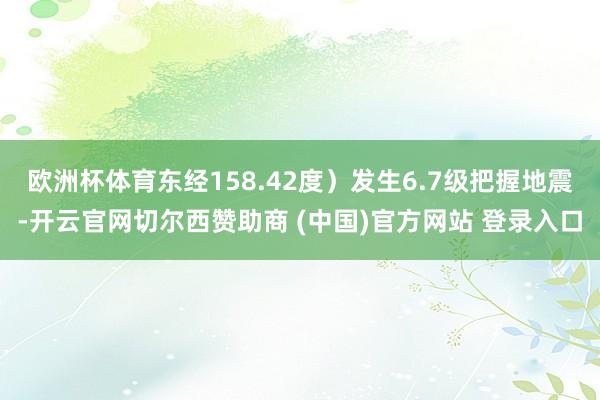 欧洲杯体育东经158.42度）发生6.7级把握地震-开云官网切尔西赞助商 (中国)官方网站 登录入口