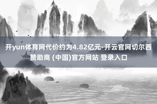 开yun体育网代价约为4.82亿元-开云官网切尔西赞助商 (中国)官方网站 登录入口