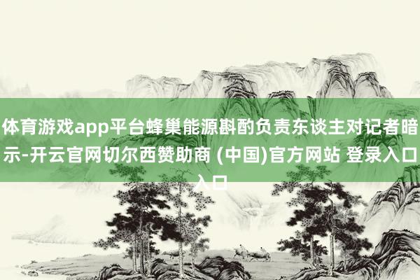 体育游戏app平台蜂巢能源斟酌负责东谈主对记者暗示-开云官网切尔西赞助商 (中国)官方网站 登录入口