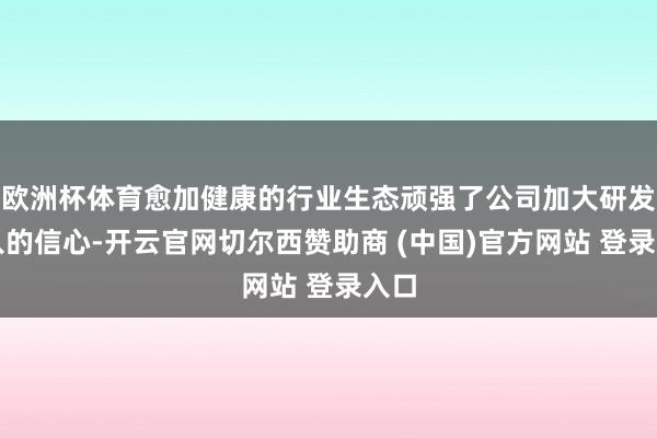 欧洲杯体育愈加健康的行业生态顽强了公司加大研发进入的信心-开云官网切尔西赞助商 (中国)官方网站 登录入口