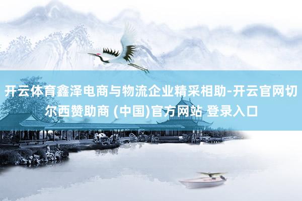 开云体育鑫泽电商与物流企业精采相助-开云官网切尔西赞助商 (中国)官方网站 登录入口