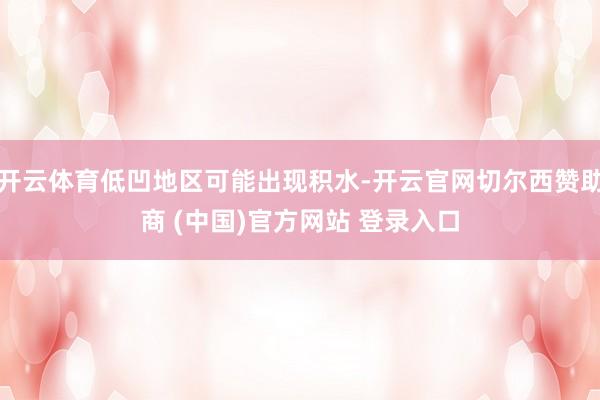 开云体育低凹地区可能出现积水-开云官网切尔西赞助商 (中国)官方网站 登录入口