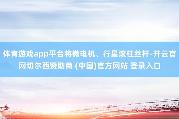体育游戏app平台将微电机、行星滚柱丝杆-开云官网切尔西赞助商 (中国)官方网站 登录入口