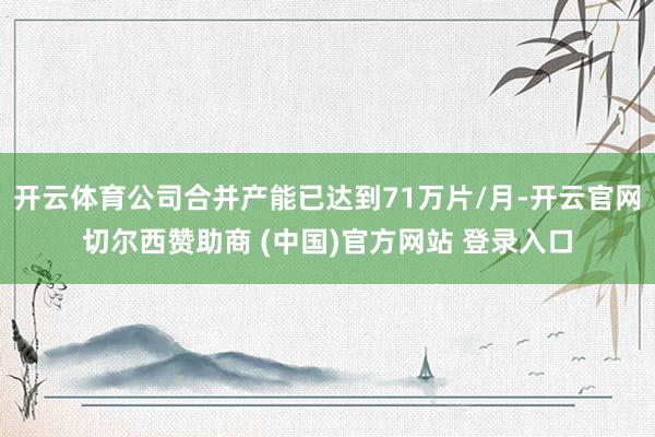 开云体育公司合并产能已达到71万片/月-开云官网切尔西赞助商 (中国)官方网站 登录入口