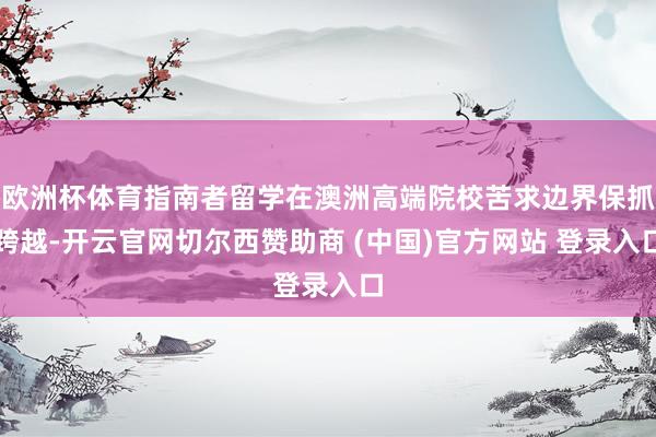 欧洲杯体育指南者留学在澳洲高端院校苦求边界保抓跨越-开云官网切尔西赞助商 (中国)官方网站 登录入口