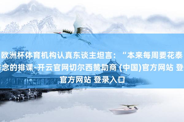 欧洲杯体育机构认真东谈主坦言：“本来每周要花泰半天作念的排课-开云官网切尔西赞助商 (中国)官方网站 登录入口