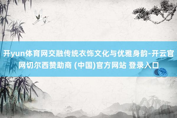 开yun体育网交融传统衣饰文化与优雅身韵-开云官网切尔西赞助商 (中国)官方网站 登录入口