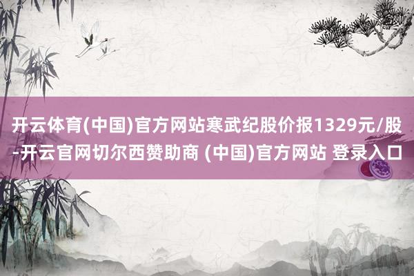 开云体育(中国)官方网站寒武纪股价报1329元/股-开云官网切尔西赞助商 (中国)官方网站 登录入口