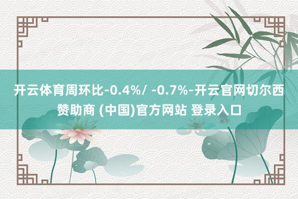 开云体育周环比-0.4%/ -0.7%-开云官网切尔西赞助商 (中国)官方网站 登录入口