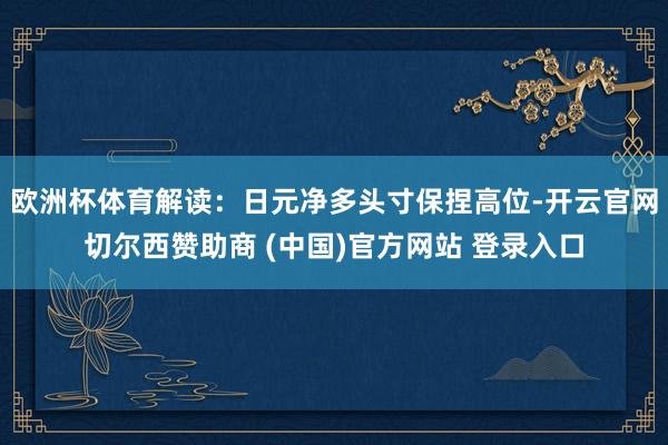 欧洲杯体育解读：日元净多头寸保捏高位-开云官网切尔西赞助商 (中国)官方网站 登录入口