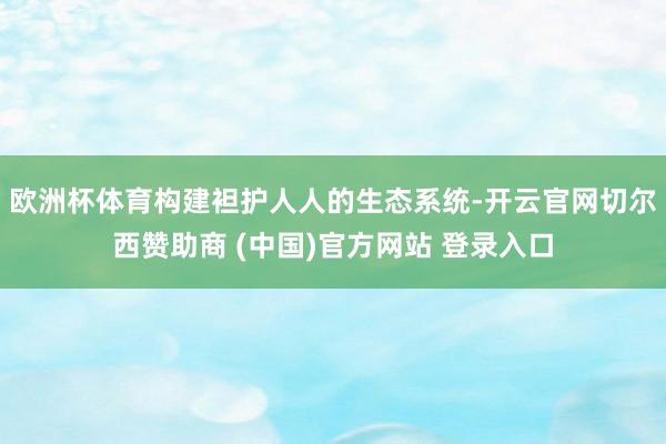 欧洲杯体育构建袒护人人的生态系统-开云官网切尔西赞助商 (中国)官方网站 登录入口