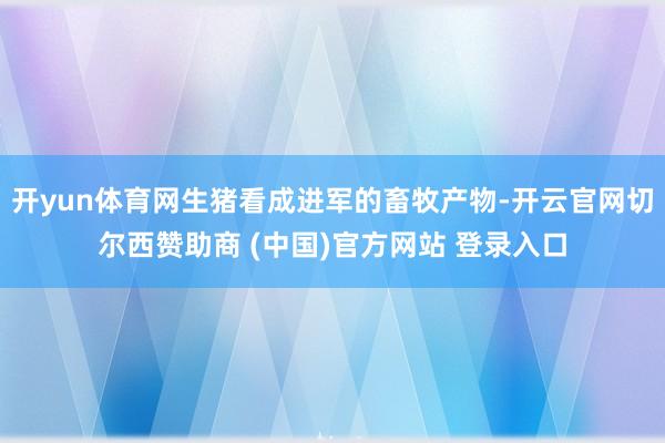 开yun体育网生猪看成进军的畜牧产物-开云官网切尔西赞助商 (中国)官方网站 登录入口