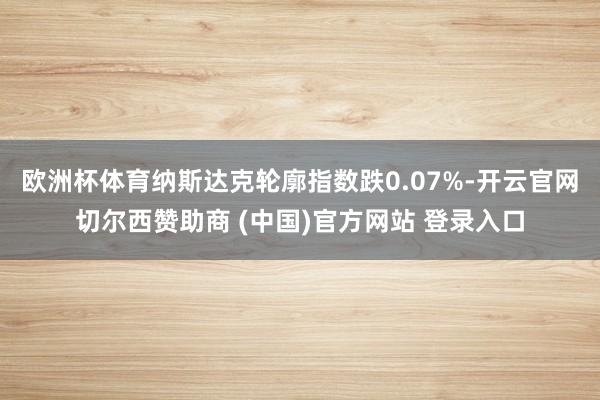 欧洲杯体育纳斯达克轮廓指数跌0.07%-开云官网切尔西赞助商 (中国)官方网站 登录入口